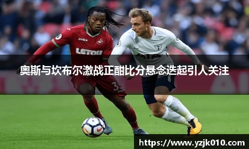 奥斯与坎布尔激战正酣比分悬念迭起引人关注
