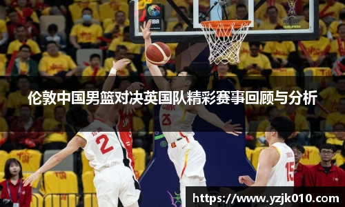 伦敦中国男篮对决英国队精彩赛事回顾与分析