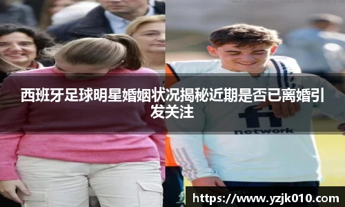 西班牙足球明星婚姻状况揭秘近期是否已离婚引发关注